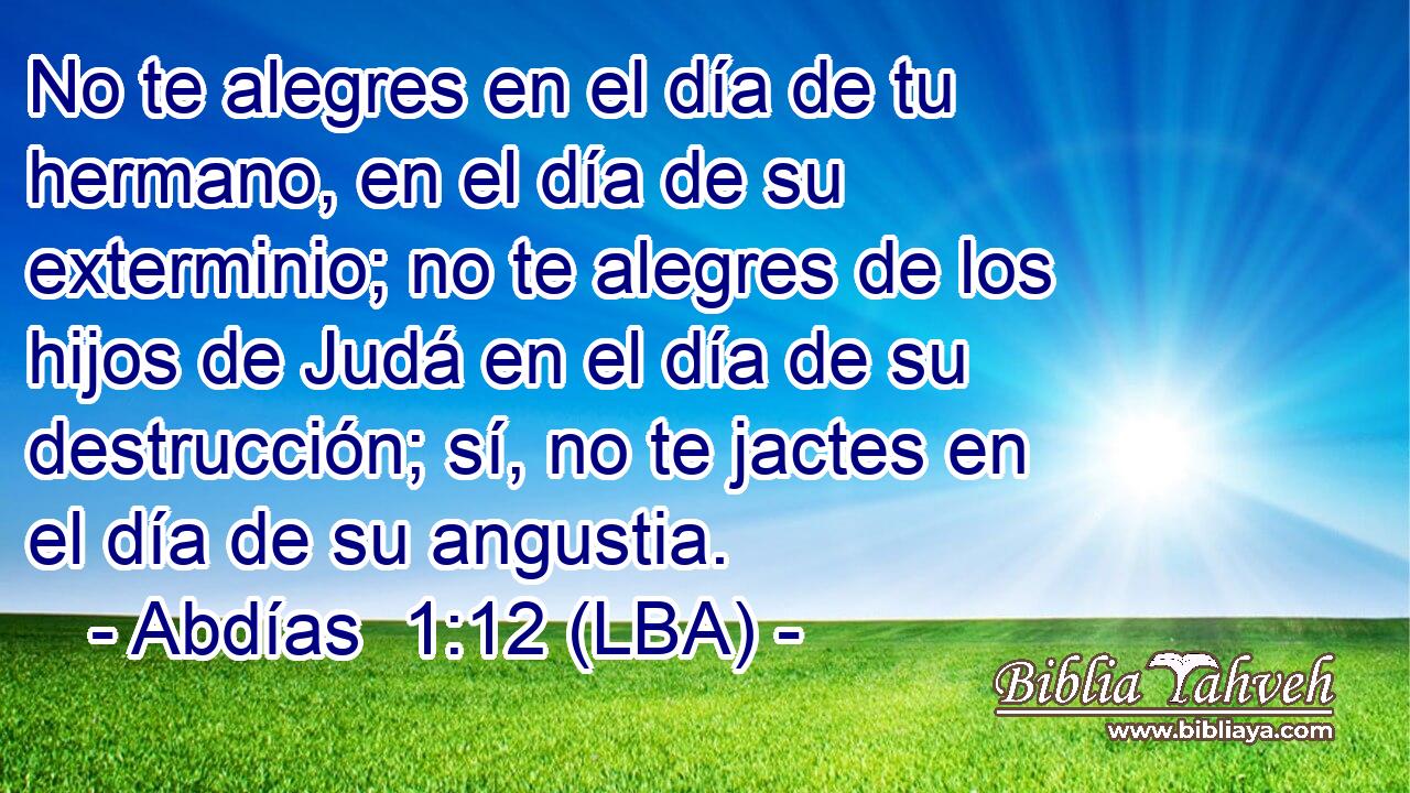 No te alegres en el día de tu hermano, en el día de su exterminio; no te alegres de los hijos de Judá en el día de su destrucción; sí, no te jactes en el día de su angustia.