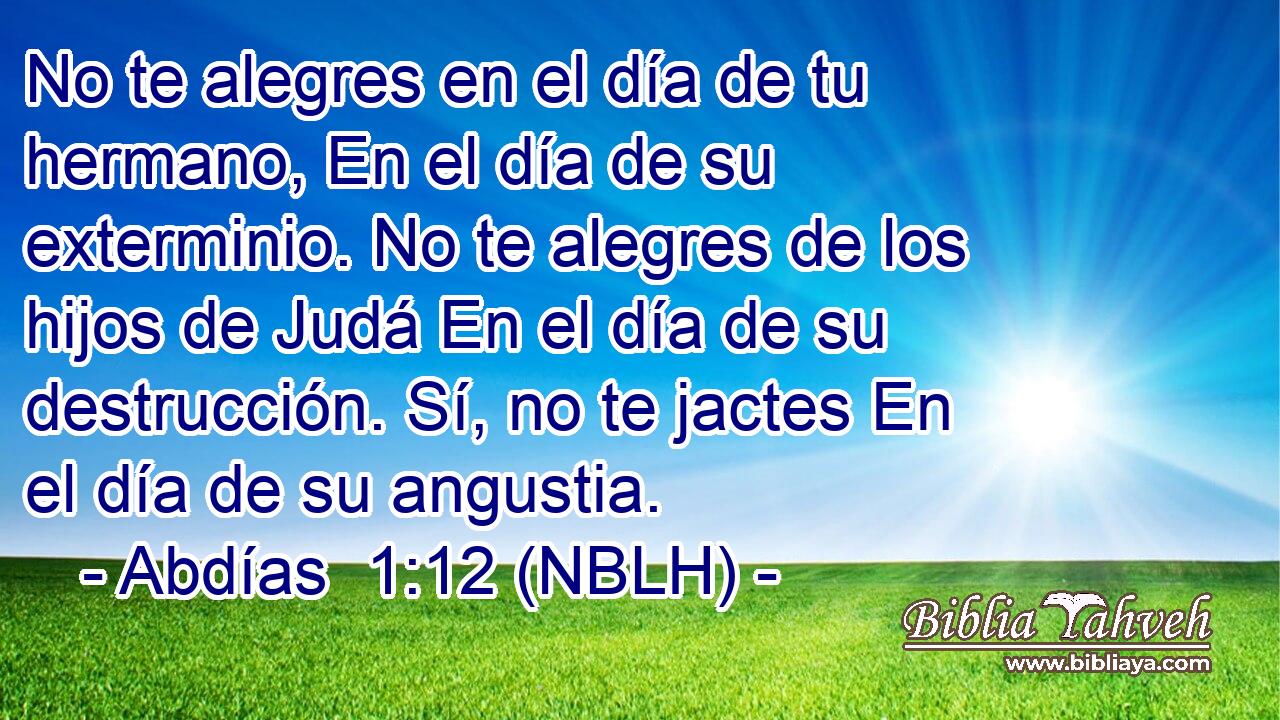  No te alegres en el día de tu hermano, En el día de su exterminio. No te alegres de los hijos de Judá En el día de su destrucción. Sí, no te jactes En el día de su angustia. 