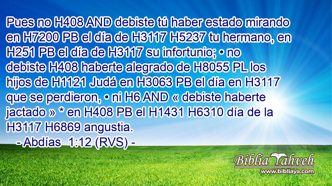 Pues no H408 AND debiste tú haber estado mirando en H7200 PB el día de H3117 H5237 tu hermano, en H251 PB el día de H3117 su infortunio; • no debiste H408 haberte alegrado de H8055 PL los hijos de H1121 Judá en H3063 PB el día en H3117 que se perdieron, • ni H6 AND « debiste haberte jactado » * en H408 PB el H1431 H6310 día de la H3117 H6869 angustia. 