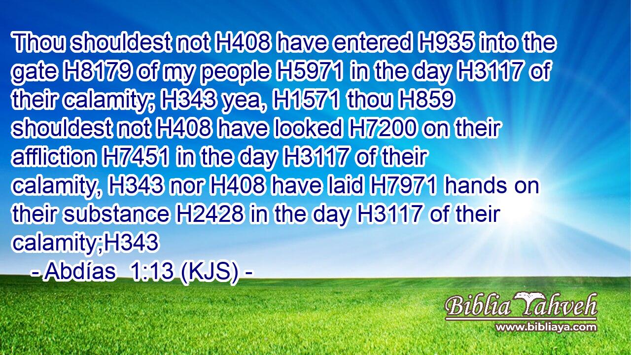 Thou shouldest not H408 have entered H935 into the gate H8179 of my people H5971 in the day H3117 of their calamity; H343 yea, H1571 thou H859 shouldest not H408 have looked H7200 on their affliction H7451 in the day H3117 of their calamity, H343 nor H408 have laid H7971 hands on their substance H2428 in the day H3117 of their calamity;H343