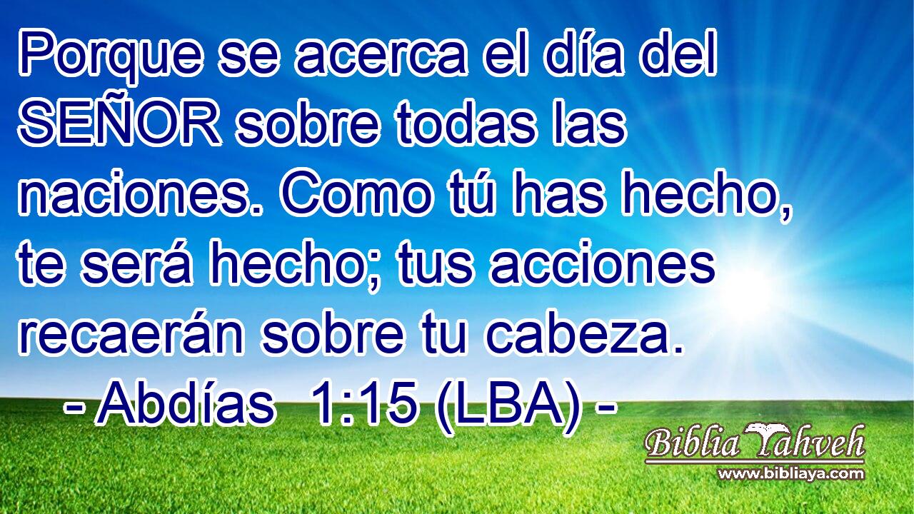 Porque se acerca el día del SEÑOR sobre todas las naciones. Como tú has hecho, te será hecho; tus acciones recaerán sobre tu cabeza.