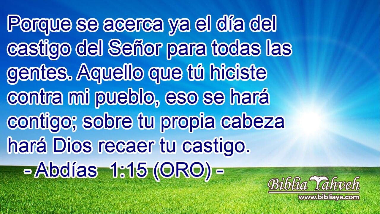  Porque se acerca ya el día del castigo del Señor para todas las gentes. Aquello que tú hiciste contra mi pueblo, eso se hará contigo; sobre tu propia cabeza hará Dios recaer tu castigo. 
