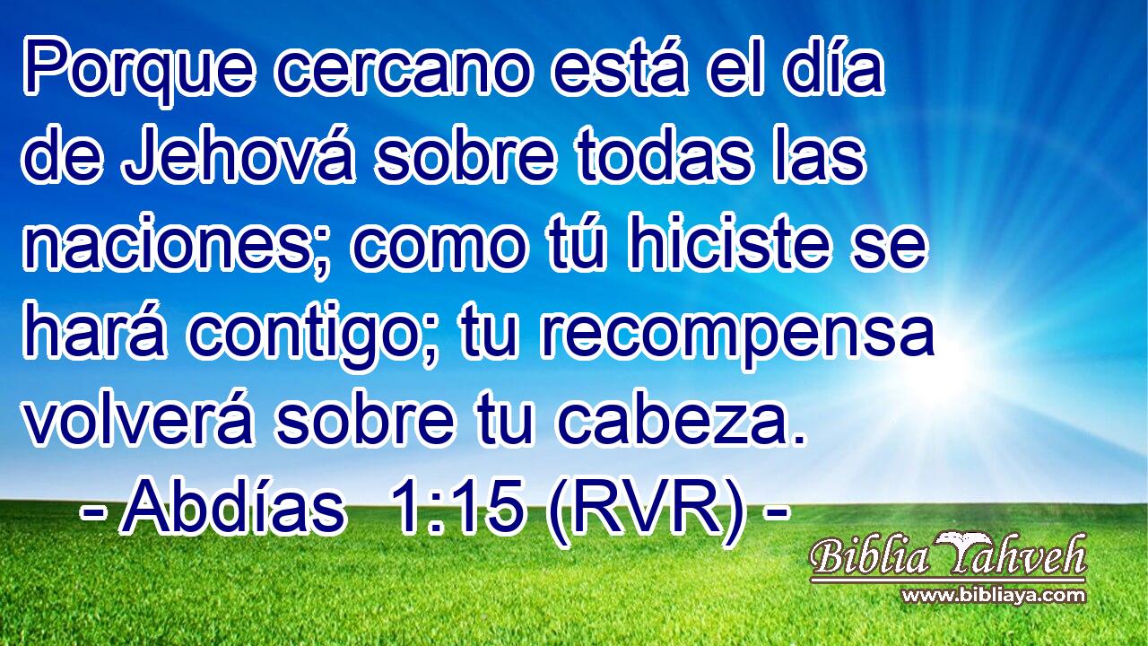 Porque cercano está el día de Jehová sobre todas las naciones; como tú hiciste se hará contigo; tu recompensa volverá sobre tu cabeza.