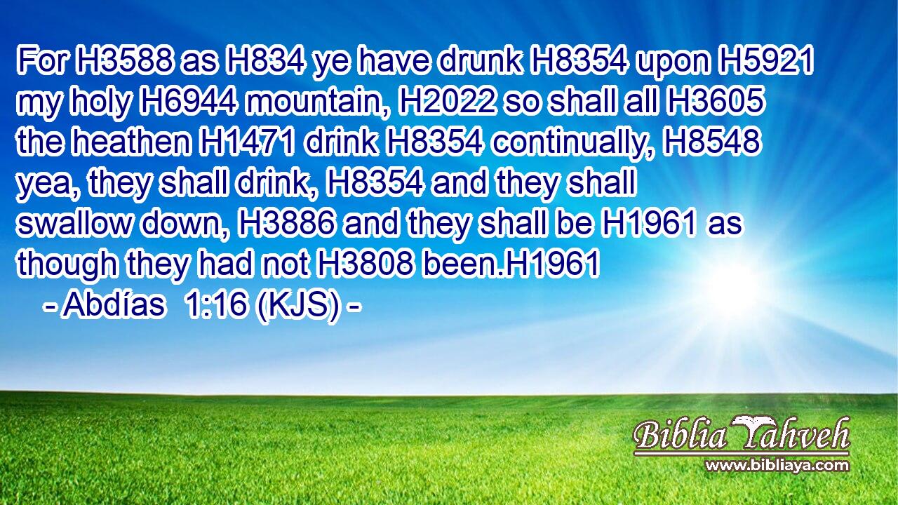 For H3588 as H834 ye have drunk H8354 upon H5921 my holy H6944 mountain, H2022 so shall all H3605 the heathen H1471 drink H8354 continually, H8548 yea, they shall drink, H8354 and they shall swallow down, H3886 and they shall be H1961 as though they had not H3808 been.H1961
