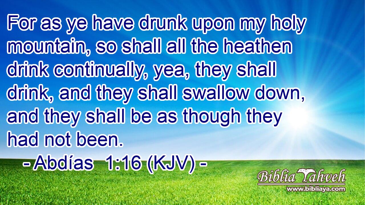 For as ye have drunk upon my holy mountain, so shall all the heathen drink continually, yea, they shall drink, and they shall swallow down, and they shall be as though they had not been.