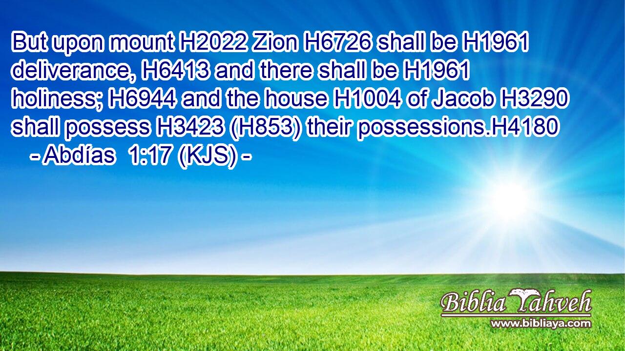 But upon mount H2022 Zion H6726 shall be H1961 deliverance, H6413 and there shall be H1961 holiness; H6944 and the house H1004 of Jacob H3290 shall possess H3423 (H853) their possessions.H4180