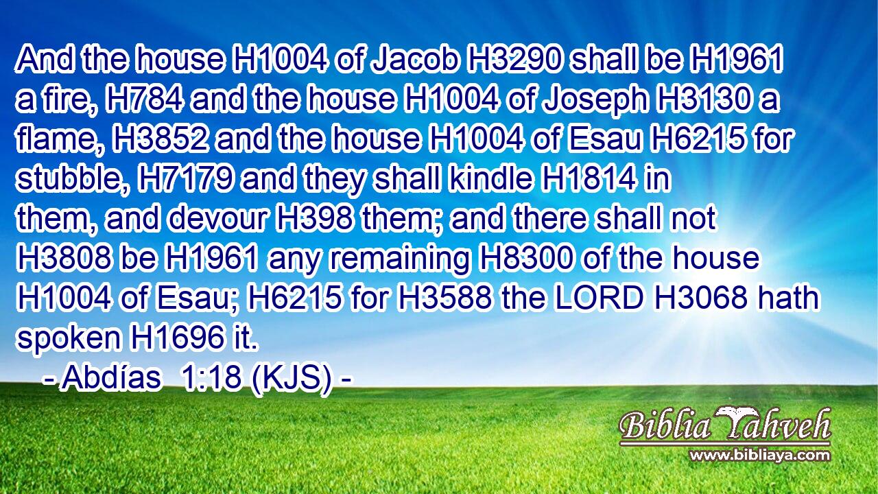 And the house H1004 of Jacob H3290 shall be H1961 a fire, H784 and the house H1004 of Joseph H3130 a flame, H3852 and the house H1004 of Esau H6215 for stubble, H7179 and they shall kindle H1814 in them, and devour H398 them; and there shall not H3808 be H1961 any remaining H8300 of the house H1004 of Esau; H6215 for H3588 the LORD H3068 hath spoken H1696 it.