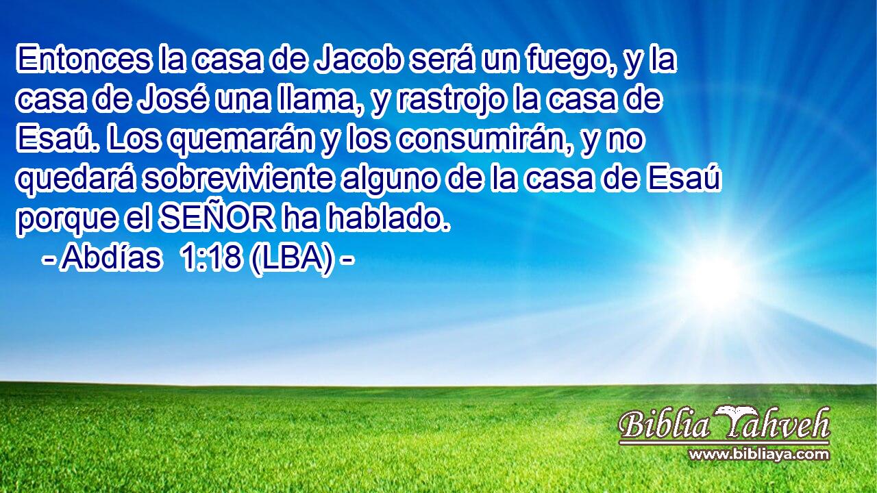 Entonces la casa de Jacob será un fuego, y la casa de José una llama, y rastrojo la casa de Esaú. Los quemarán y los consumirán, y no quedará sobreviviente alguno de la casa de Esaú porque el SEÑOR ha hablado.