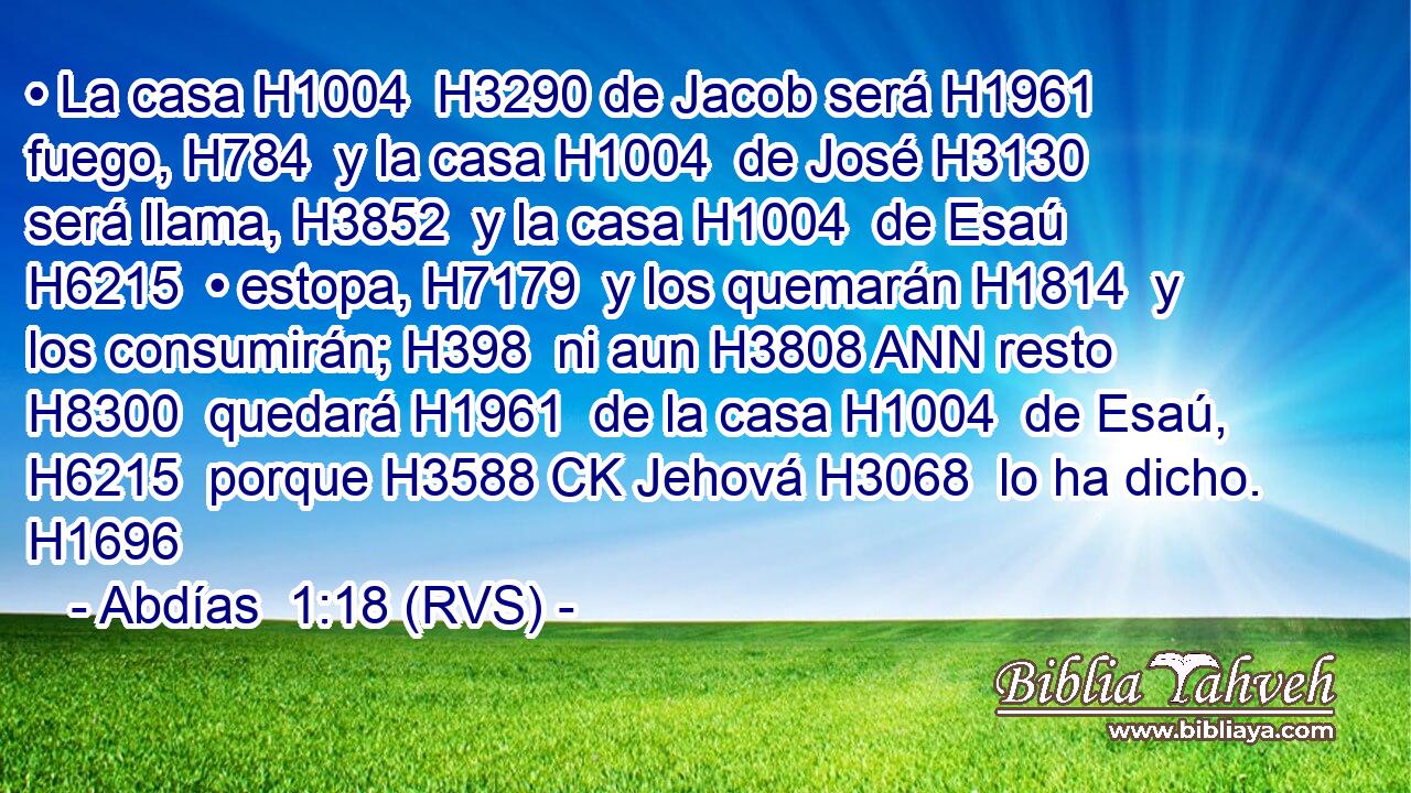 • La casa H1004  H3290 de Jacob será H1961  fuego, H784  y la casa H1004  de José H3130  será llama, H3852  y la casa H1004  de Esaú H6215  • estopa, H7179  y los quemarán H1814  y los consumirán; H398  ni aun H3808 ANN resto H8300  quedará H1961  de la casa H1004  de Esaú, H6215  porque H3588 CK Jehová H3068  lo ha dicho. H1696  