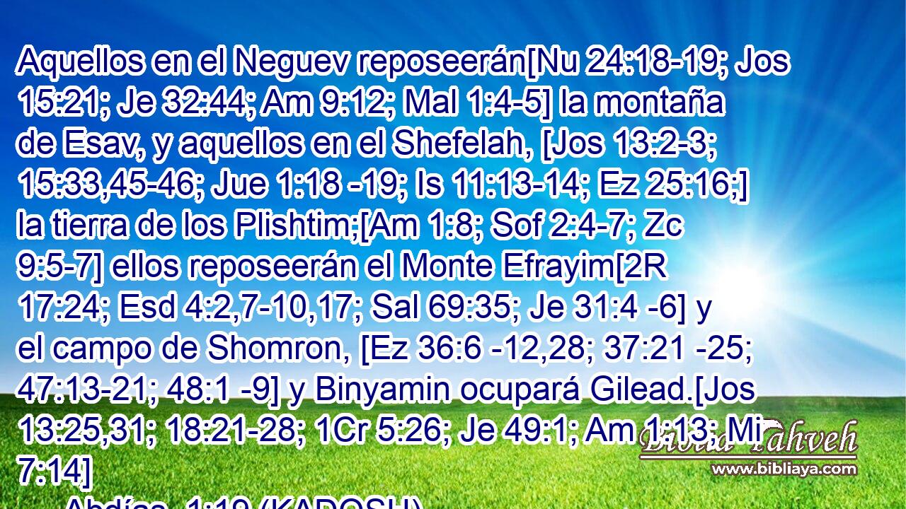  Aquellos en el Neguev reposeerán[Nu 24:18-19; Jos 15:21; Je 32:44; Am 9:12; Mal 1:4-5] la montaña de Esav, y aquellos en el Shefelah, [Jos 13:2-3; 15:33,45-46; Jue 1:18 -19; Is 11:13-14; Ez 25:16;] la tierra de los Plishtim;[Am 1:8; Sof 2:4-7; Zc 9:5-7] ellos reposeerán el Monte Efrayim[2R 17:24; Esd 4:2,7-10,17; Sal 69:35; Je 31:4 -6] y el campo de Shomron, [Ez 36:6 -12,28; 37:21 -25; 47:13-21; 48:1 -9] y Binyamin ocupará Gilead.[Jos 13:25,31; 18:21-28; 1Cr 5:26; Je 49:1; Am 1:13; Mi 7:14] 