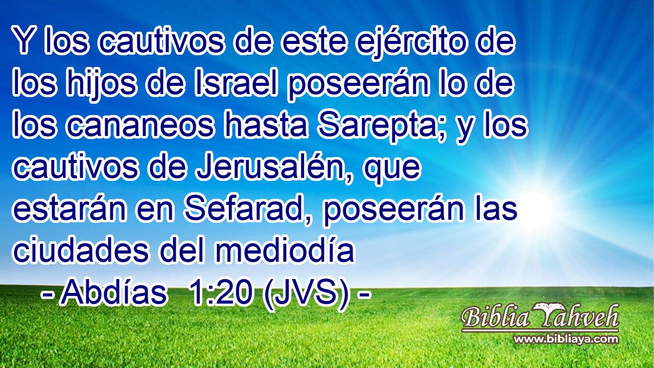 Y los cautivos de este ejército de los hijos de Israel poseerán lo de los cananeos hasta Sarepta; y los cautivos de Jerusalén, que estarán en Sefarad, poseerán las ciudades del mediodía