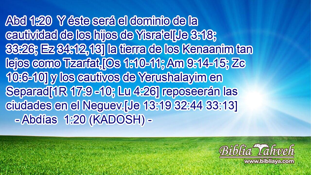  Y éste será el dominio de la cautividad de los hijos de Yisra'el[Je 3:18; 33:26; Ez 34:12,13] la tierra de los Kenaanim tan lejos como Tzarfat,[Os 1:10-11; Am 9:14-15; Zc 10:6-10] y los cautivos de Yerushalayim en Separad[1R 17:9 -10; Lu 4:26] reposeerán las ciudades en el Neguev.[Je 13:19 32:44 33:13] 