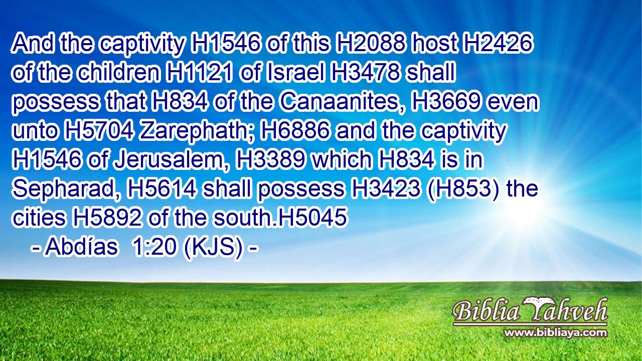 And the captivity H1546 of this H2088 host H2426 of the children H1121 of Israel H3478 shall possess that H834 of the Canaanites, H3669 even unto H5704 Zarephath; H6886 and the captivity H1546 of Jerusalem, H3389 which H834 is in Sepharad, H5614 shall possess H3423 (H853) the cities H5892 of the south.H5045