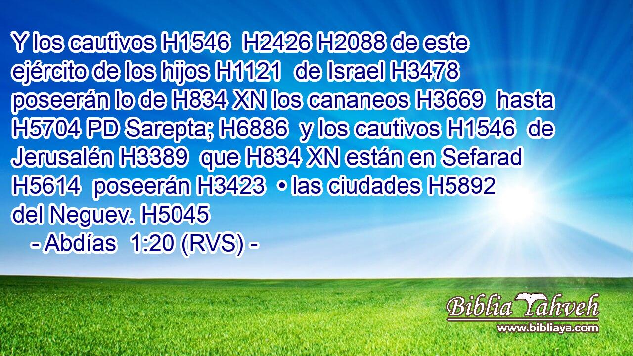Y los cautivos H1546  H2426 H2088 de este ejército de los hijos H1121  de Israel H3478  poseerán lo de H834 XN los cananeos H3669  hasta H5704 PD Sarepta; H6886  y los cautivos H1546  de Jerusalén H3389  que H834 XN están en Sefarad H5614  poseerán H3423  • las ciudades H5892  del Neguev. H5045  