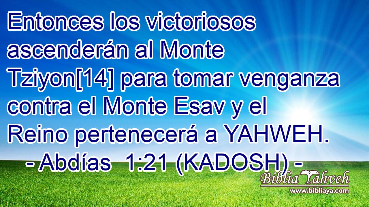  Entonces los victoriosos ascenderán al Monte Tziyon[14] para tomar venganza contra el Monte Esav y el Reino pertenecerá a YAHWEH. 
