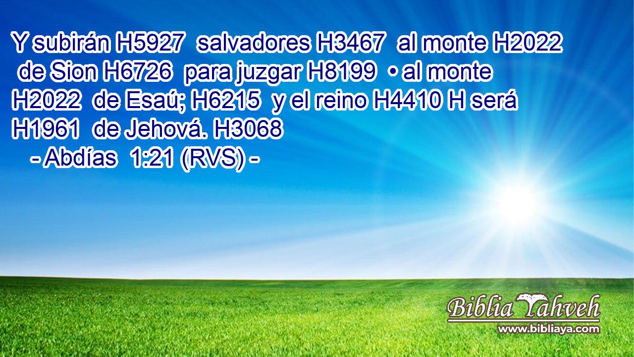 Y subirán H5927  salvadores H3467  al monte H2022  de Sion H6726  para juzgar H8199  • al monte H2022  de Esaú; H6215  y el reino H4410 H será H1961  de Jehová. H3068  
