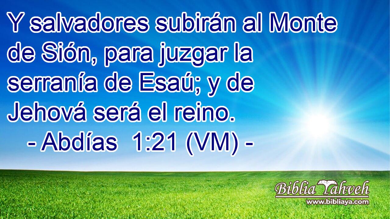  Y salvadores subirán al Monte de Sión, para juzgar la serranía de Esaú; y de Jehová será el reino. 