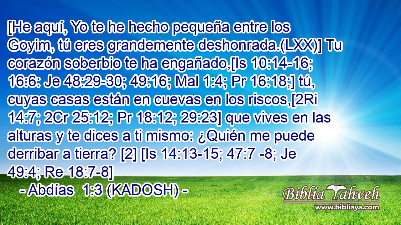  [He aquí, Yo te he hecho pequeña entre los Goyim, tú eres grandemente deshonrada.(LXX)] Tu corazón soberbio te ha engañado,[Is 10:14-16; 16:6: Je 48:29-30; 49:16; Mal 1:4; Pr 16:18;] tú, cuyas casas están en cuevas en los riscos,[2Ri 14:7; 2Cr 25:12; Pr 18:12; 29:23] que vives en las alturas y te dices a ti mismo: ¿Quién me puede derribar a tierra? [2] [Is 14:13-15; 47:7 -8; Je 49:4; Re 18:7-8] 