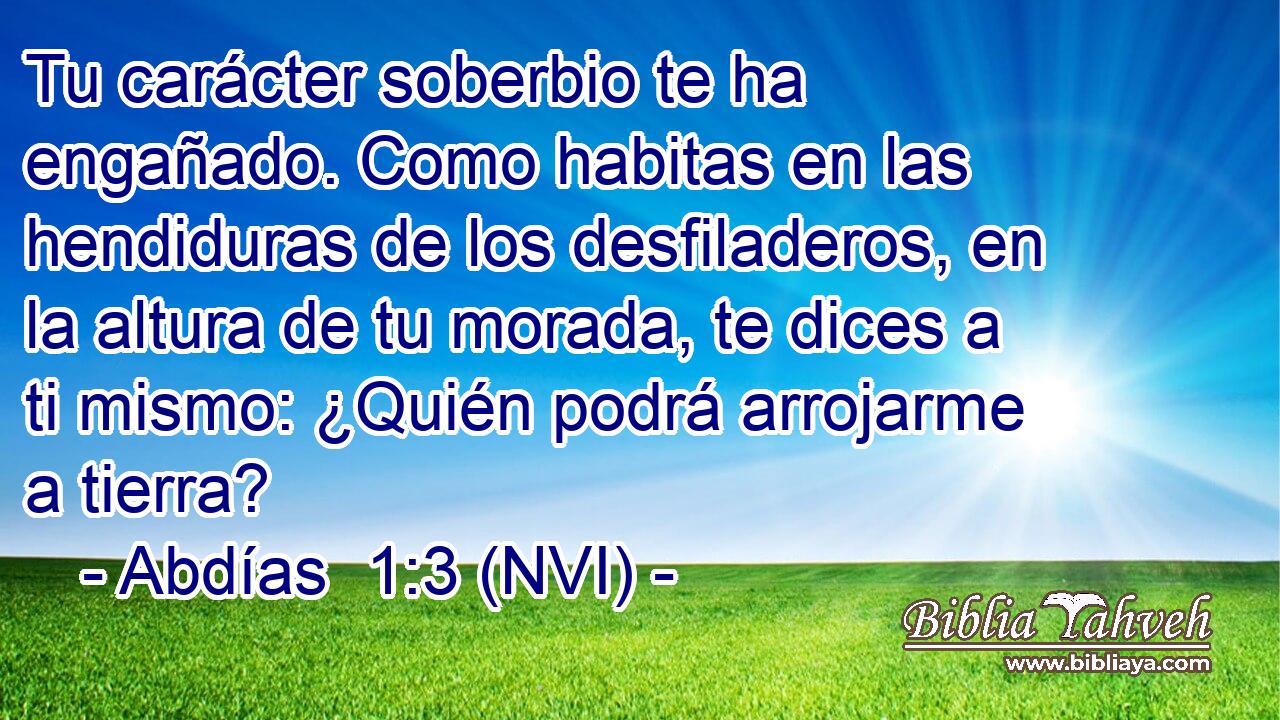  Tu carácter soberbio te ha engañado. Como habitas en las hendiduras de los desfiladeros, en la altura de tu morada, te dices a ti mismo: ¿Quién podrá arrojarme a tierra? 