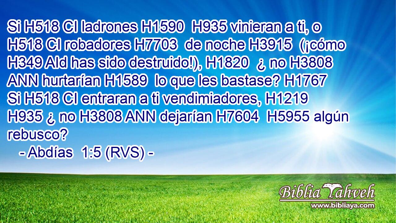 Si H518 CI ladrones H1590  H935 vinieran a ti, o H518 CI robadores H7703  de noche H3915  (¡cómo H349 AId has sido destruido!), H1820  ¿ no H3808 ANN hurtarían H1589  lo que les bastase? H1767  Si H518 CI entraran a ti vendimiadores, H1219  H935 ¿ no H3808 ANN dejarían H7604  H5955 algún rebusco? 