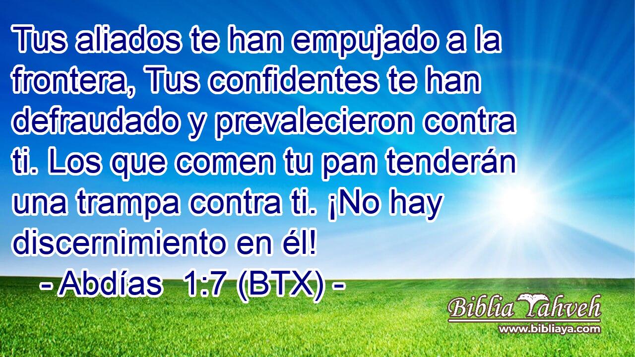 Tus aliados te han empujado a la frontera, Tus confidentes te han defraudado y prevalecieron contra ti. Los que comen tu pan tenderán una trampa contra ti. ¡No hay discernimiento en él!