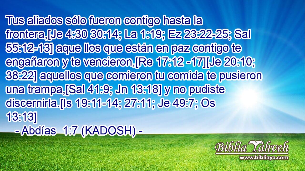  Tus aliados sólo fueron contigo hasta la frontera,[Je 4:30 30:14; La 1:19; Ez 23:22-25; Sal 55:12-13] aque llos que están en paz contigo te engañaron y te vencieron,[Re 17:12 -17][Je 20:10; 38:22] aquellos que comieron tu comida te pusieron una trampa,[Sal 41:9; Jn 13:18] y no pudiste discernirla.[Is 19:11-14; 27:11; Je 49:7; Os 13:13] 