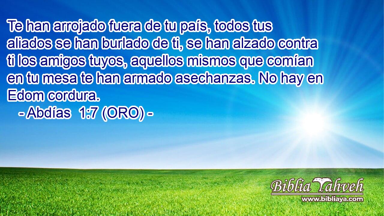  Te han arrojado fuera de tu país, todos tus aliados se han burlado de ti, se han alzado contra ti los amigos tuyos, aquellos mismos que comían en tu mesa te han armado asechanzas. No hay en Edom cordura. 