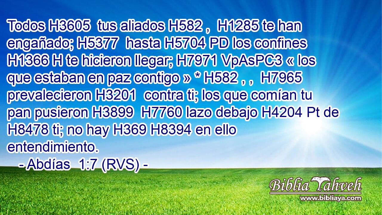 Todos H3605  tus aliados H582 ,  H1285 te han engañado; H5377  hasta H5704 PD los confines H1366 H te hicieron llegar; H7971 VpAsPC3 « los que estaban en paz contigo » * H582 , ,  H7965 prevalecieron H3201  contra ti; los que comían tu pan pusieron H3899  H7760 lazo debajo H4204 Pt de H8478 ti; no hay H369 H8394 en ello entendimiento. 