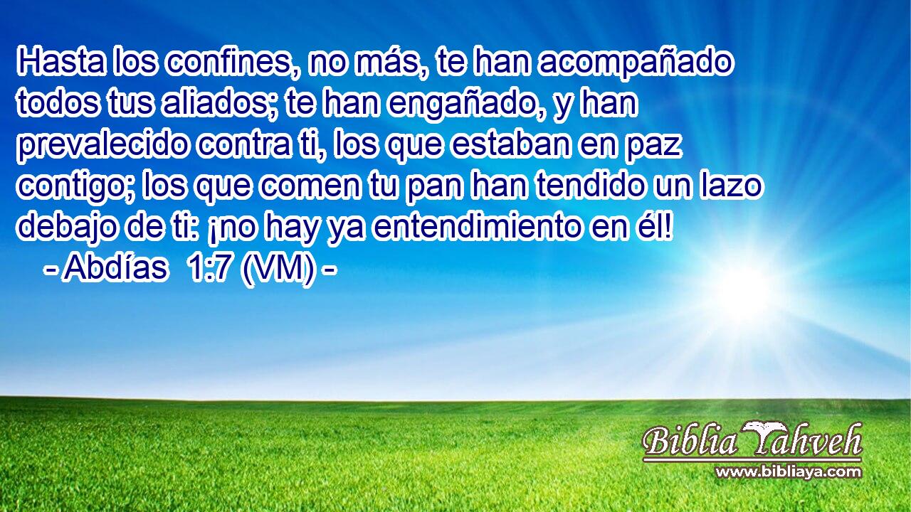  Hasta los confines, no más, te han acompañado todos tus aliados; te han engañado, y han prevalecido contra ti, los que estaban en paz contigo; los que comen tu pan han tendido un lazo debajo de ti: ¡no hay ya entendimiento en él! 