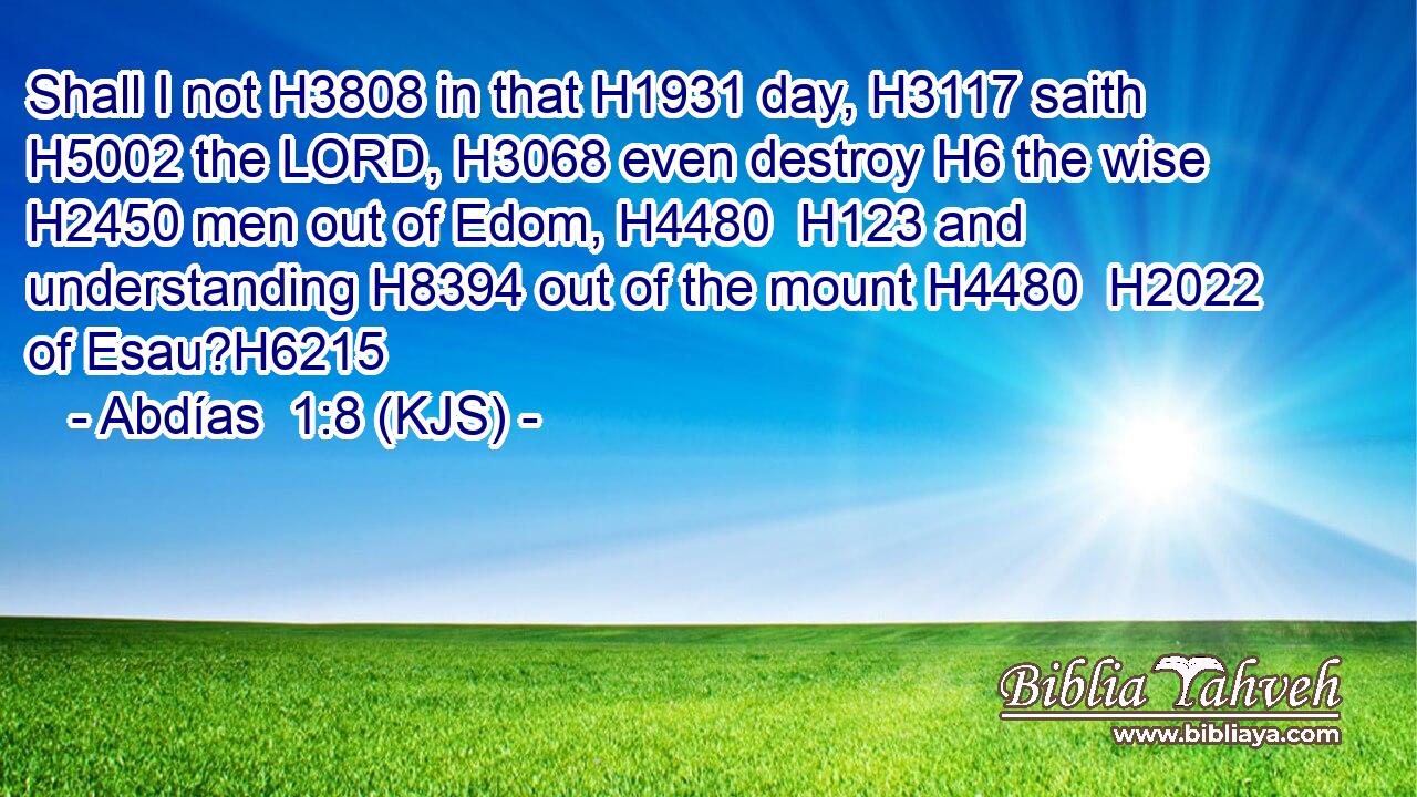 Shall I not H3808 in that H1931 day, H3117 saith H5002 the LORD, H3068 even destroy H6 the wise H2450 men out of Edom, H4480  H123 and understanding H8394 out of the mount H4480  H2022 of Esau?H6215