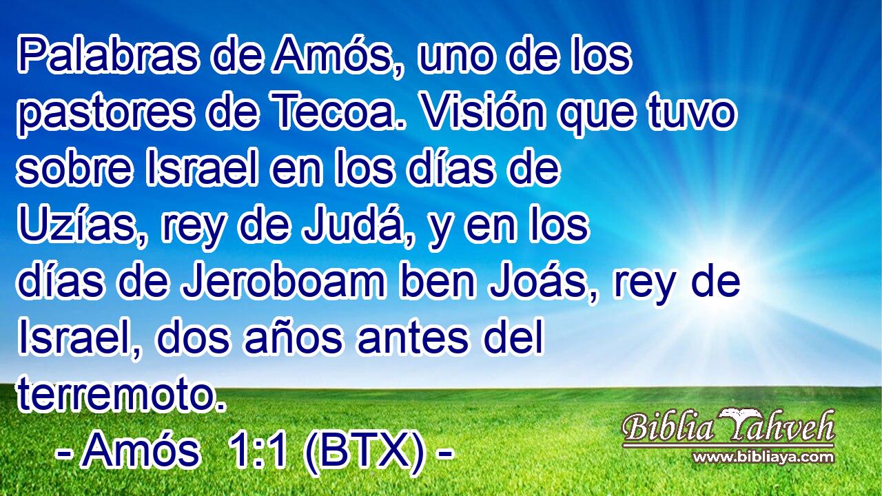 Palabras de Amós, uno de los pastores de Tecoa. Visión que tuvo sobre Israel en los días de Uzías, rey de Judá, y en los días de Jeroboam ben Joás, rey de Israel, dos años antes del terremoto.