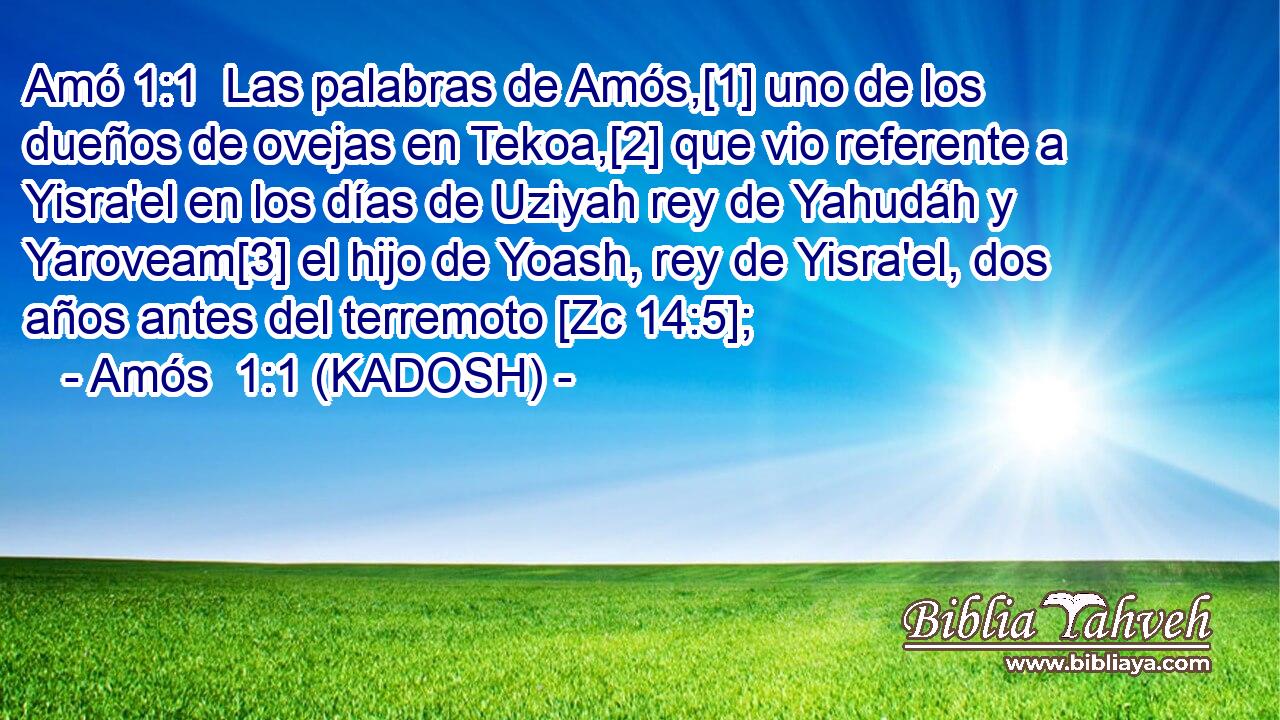  Las palabras de Amós,[1] uno de los dueños de ovejas en Tekoa,[2] que vio referente a Yisra'el en los días de Uziyah rey de Yahudáh y Yaroveam[3] el hijo de Yoash, rey de Yisra'el, dos años antes del terremoto [Zc 14:5]; 