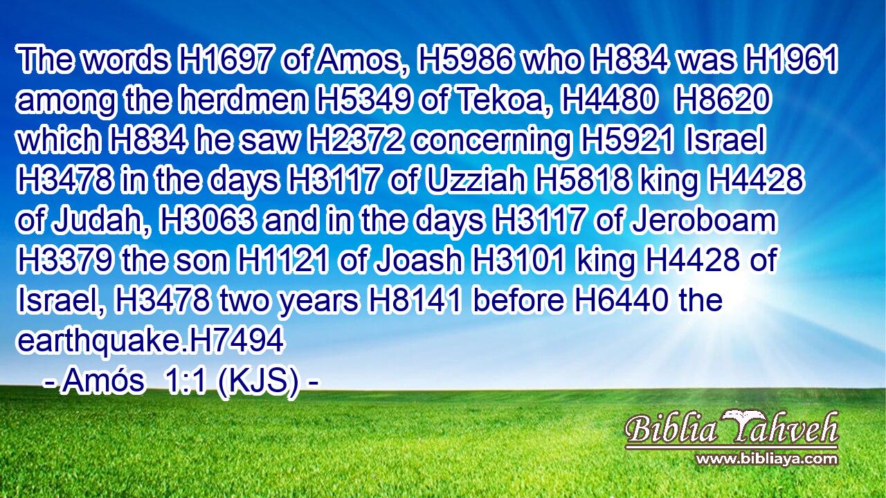The words H1697 of Amos, H5986 who H834 was H1961 among the herdmen H5349 of Tekoa, H4480  H8620 which H834 he saw H2372 concerning H5921 Israel H3478 in the days H3117 of Uzziah H5818 king H4428 of Judah, H3063 and in the days H3117 of Jeroboam H3379 the son H1121 of Joash H3101 king H4428 of Israel, H3478 two years H8141 before H6440 the earthquake.H7494