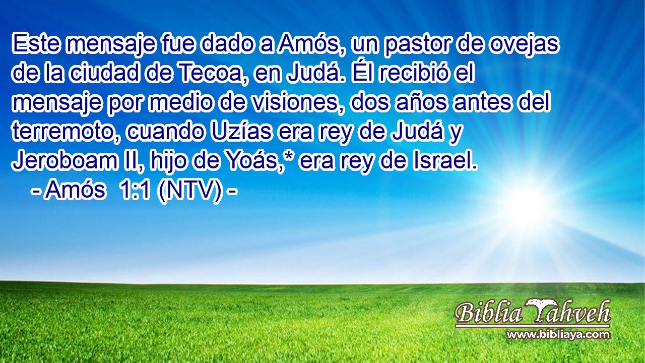 Este mensaje fue dado a Amós, un pastor de ovejas de la ciudad de Tecoa, en Judá. Él recibió el mensaje por medio de visiones, dos años antes del terremoto, cuando Uzías era rey de Judá y Jeroboam II, hijo de Yoás,* era rey de Israel.