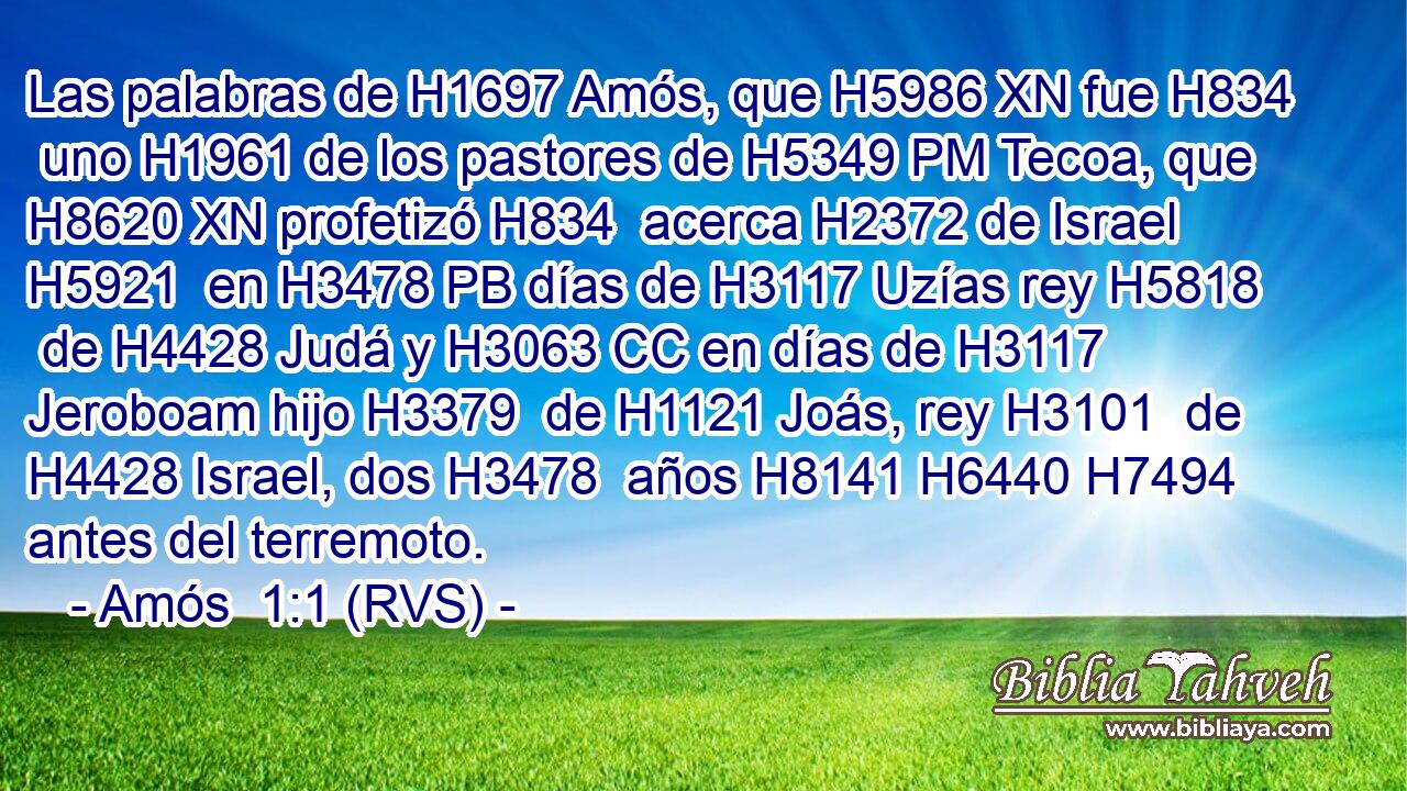 Las palabras de H1697 Amós, que H5986 XN fue H834  uno H1961 de los pastores de H5349 PM Tecoa, que H8620 XN profetizó H834  acerca H2372 de Israel H5921  en H3478 PB días de H3117 Uzías rey H5818  de H4428 Judá y H3063 CC en días de H3117 Jeroboam hijo H3379  de H1121 Joás, rey H3101  de H4428 Israel, dos H3478  años H8141 H6440 H7494 antes del terremoto. 
