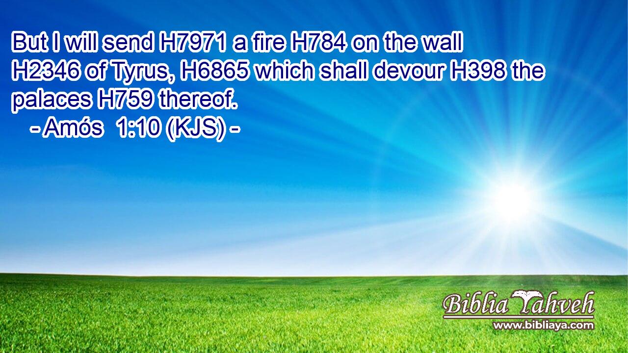 But I will send H7971 a fire H784 on the wall H2346 of Tyrus, H6865 which shall devour H398 the palaces H759 thereof.