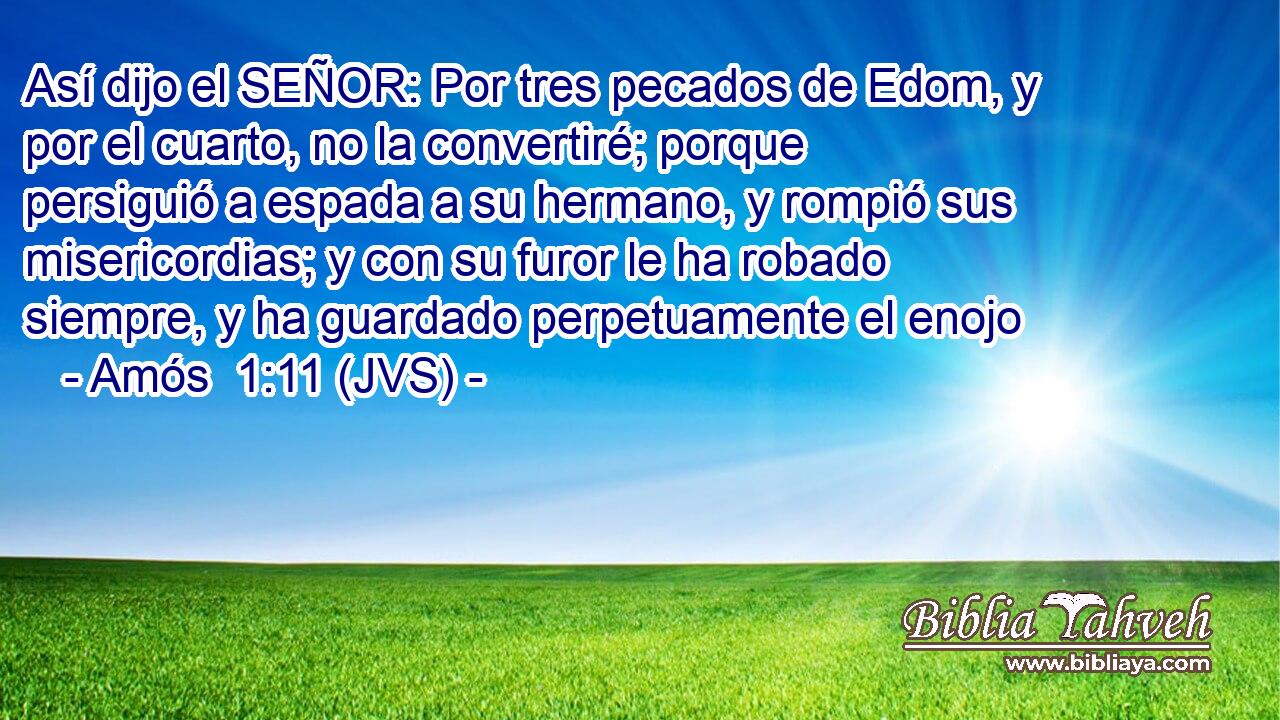 Así dijo el SEÑOR: Por tres pecados de Edom, y por el cuarto, no la convertiré; porque persiguió a espada a su hermano, y rompió sus misericordias; y con su furor le ha robado siempre, y ha guardado perpetuamente el enojo