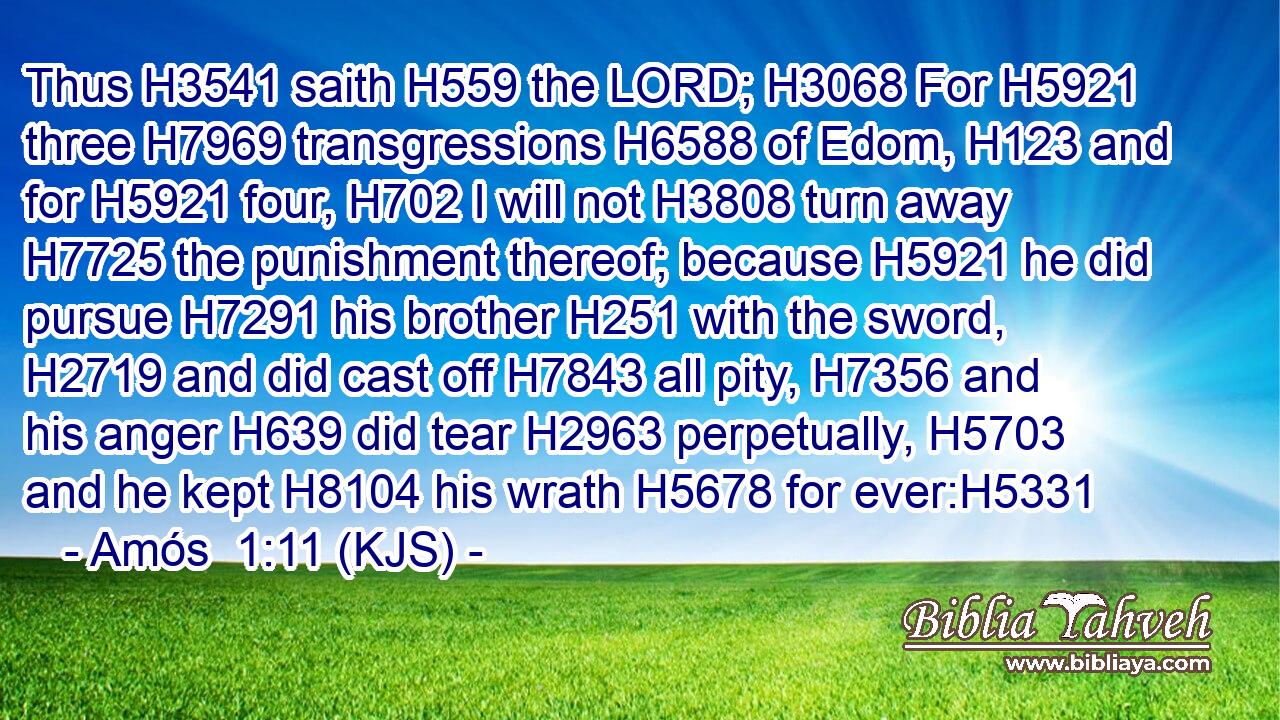 Thus H3541 saith H559 the LORD; H3068 For H5921 three H7969 transgressions H6588 of Edom, H123 and for H5921 four, H702 I will not H3808 turn away H7725 the punishment thereof; because H5921 he did pursue H7291 his brother H251 with the sword, H2719 and did cast off H7843 all pity, H7356 and his anger H639 did tear H2963 perpetually, H5703 and he kept H8104 his wrath H5678 for ever:H5331