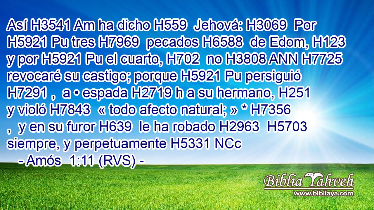 Así H3541 Am ha dicho H559  Jehová: H3069  Por H5921 Pu tres H7969  pecados H6588  de Edom, H123  y por H5921 Pu el cuarto, H702  no H3808 ANN H7725 revocaré su castigo; porque H5921 Pu persiguió H7291 ,  a • espada H2719 h a su hermano, H251  y violó H7843  « todo afecto natural; » * H7356 ,  y en su furor H639  le ha robado H2963  H5703 siempre, y perpetuamente H5331 NCc