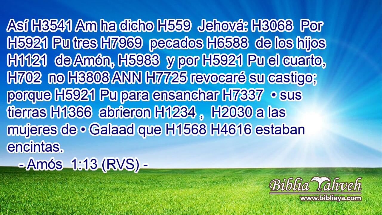 Así H3541 Am ha dicho H559  Jehová: H3068  Por H5921 Pu tres H7969  pecados H6588  de los hijos H1121  de Amón, H5983  y por H5921 Pu el cuarto, H702  no H3808 ANN H7725 revocaré su castigo; porque H5921 Pu para ensanchar H7337  • sus tierras H1366  abrieron H1234 ,  H2030 a las mujeres de • Galaad que H1568 H4616 estaban encintas. 