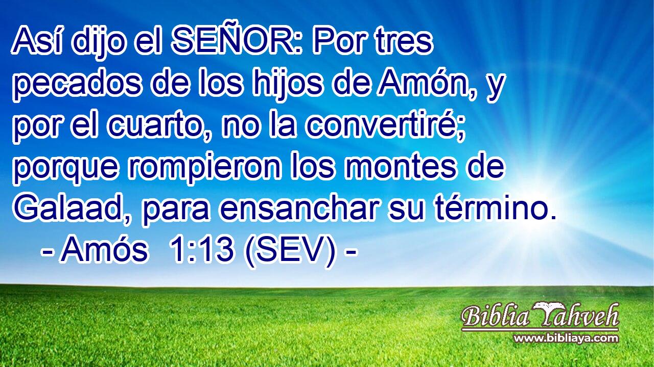Así dijo el SEÑOR: Por tres pecados de los hijos de Amón, y por el cuarto, no la convertiré; porque rompieron los montes de Galaad, para ensanchar su término.
