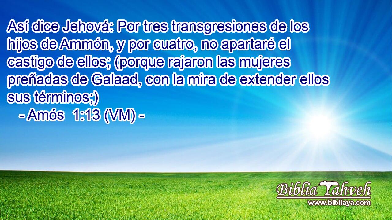  Así dice Jehová: Por tres transgresiones de los hijos de Ammón, y por cuatro, no apartaré el castigo de ellos; (porque rajaron las mujeres preñadas de Galaad, con la mira de extender ellos sus términos;) 