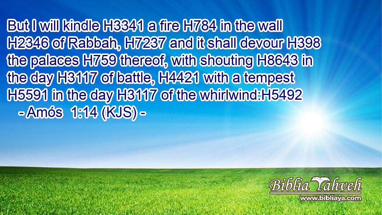 But I will kindle H3341 a fire H784 in the wall H2346 of Rabbah, H7237 and it shall devour H398 the palaces H759 thereof, with shouting H8643 in the day H3117 of battle, H4421 with a tempest H5591 in the day H3117 of the whirlwind:H5492