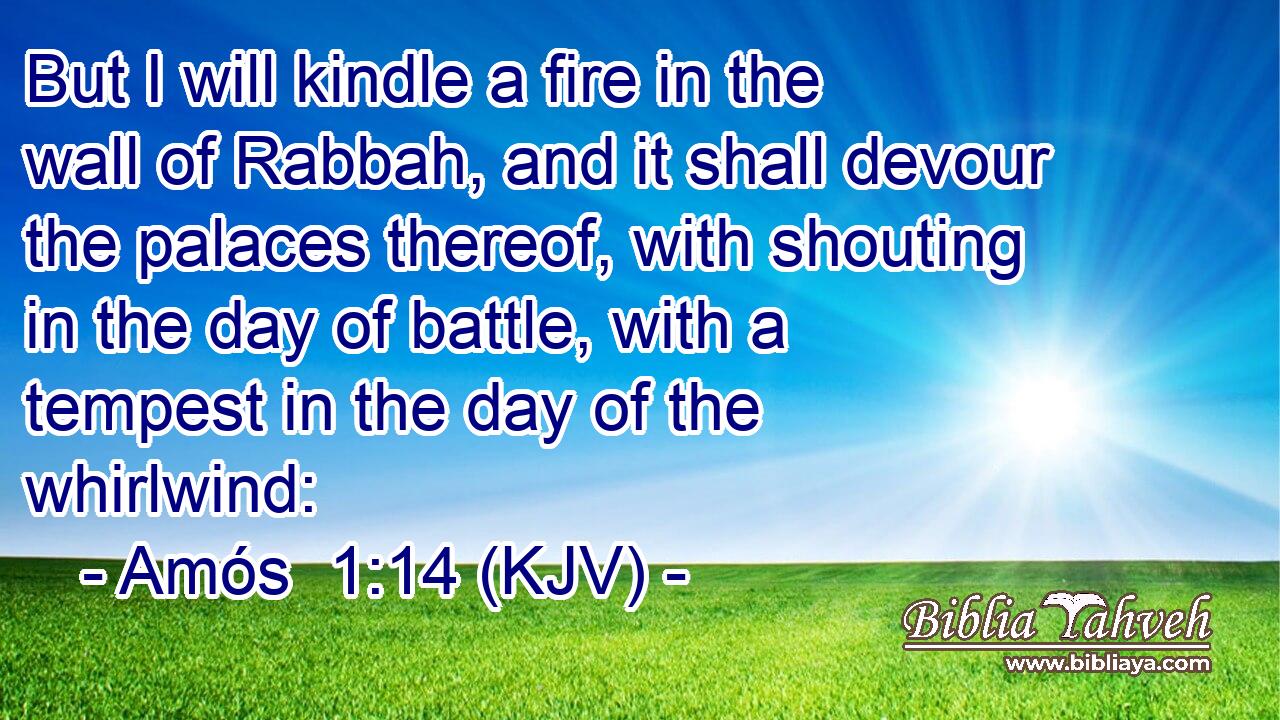 But I will kindle a fire in the wall of Rabbah, and it shall devour the palaces thereof, with shouting in the day of battle, with a tempest in the day of the whirlwind:
