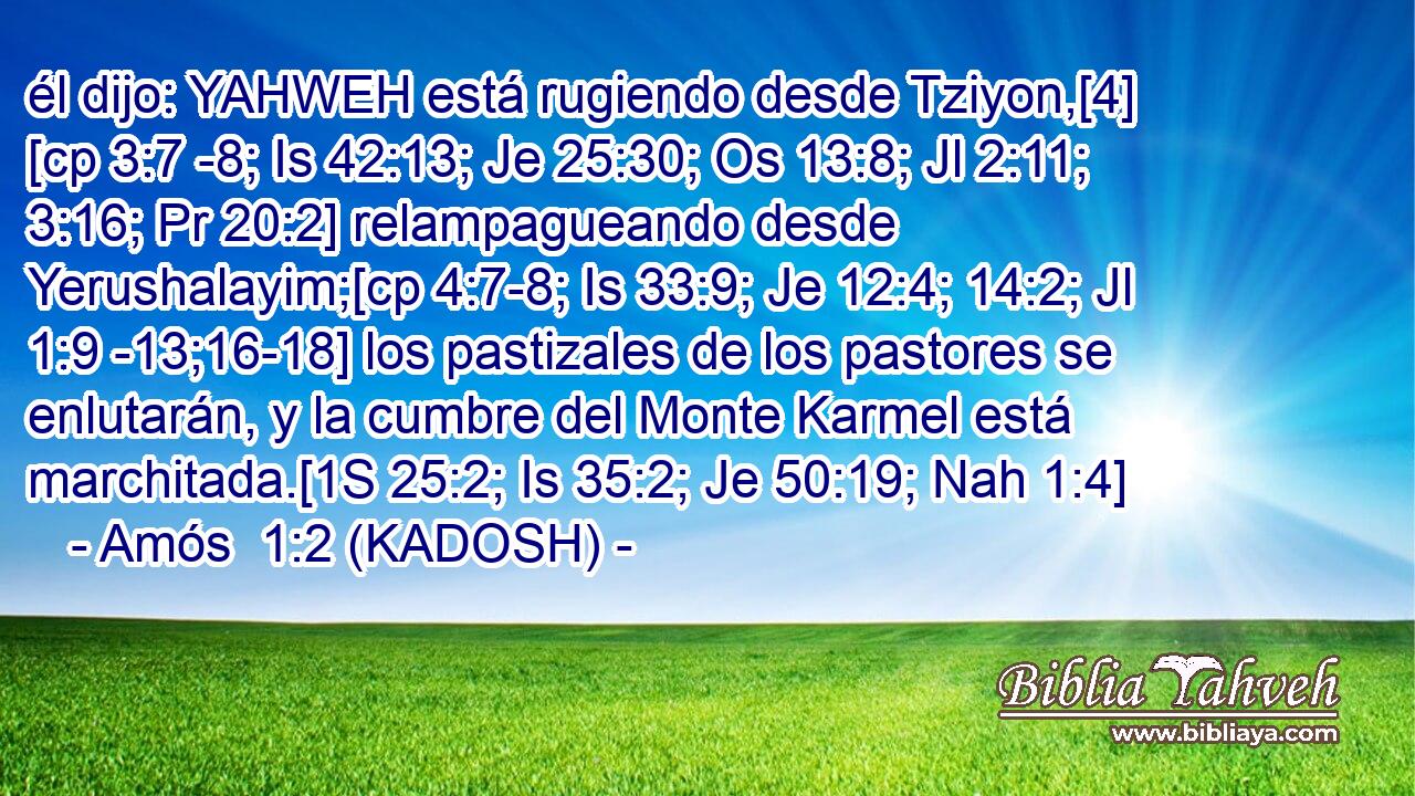  él dijo: YAHWEH está rugiendo desde Tziyon,[4] [cp 3:7 -8; Is 42:13; Je 25:30; Os 13:8; Jl 2:11; 3:16; Pr 20:2] relampagueando desde Yerushalayim;[cp 4:7-8; Is 33:9; Je 12:4; 14:2; Jl 1:9 -13;16-18] los pastizales de los pastores se enlutarán, y la cumbre del Monte Karmel está marchitada.[1S 25:2; Is 35:2; Je 50:19; Nah 1:4] 