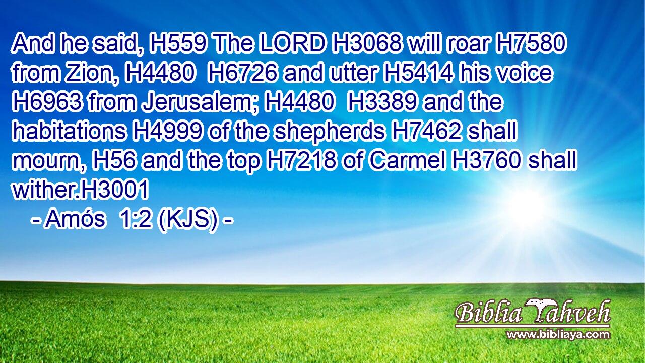 And he said, H559 The LORD H3068 will roar H7580 from Zion, H4480  H6726 and utter H5414 his voice H6963 from Jerusalem; H4480  H3389 and the habitations H4999 of the shepherds H7462 shall mourn, H56 and the top H7218 of Carmel H3760 shall wither.H3001