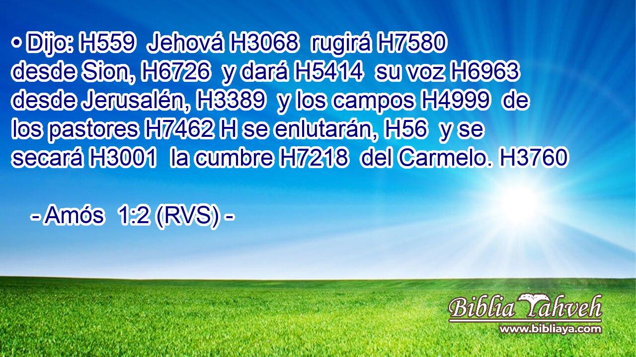 • Dijo: H559  Jehová H3068  rugirá H7580  desde Sion, H6726  y dará H5414  su voz H6963  desde Jerusalén, H3389  y los campos H4999  de los pastores H7462 H se enlutarán, H56  y se secará H3001  la cumbre H7218  del Carmelo. H3760  