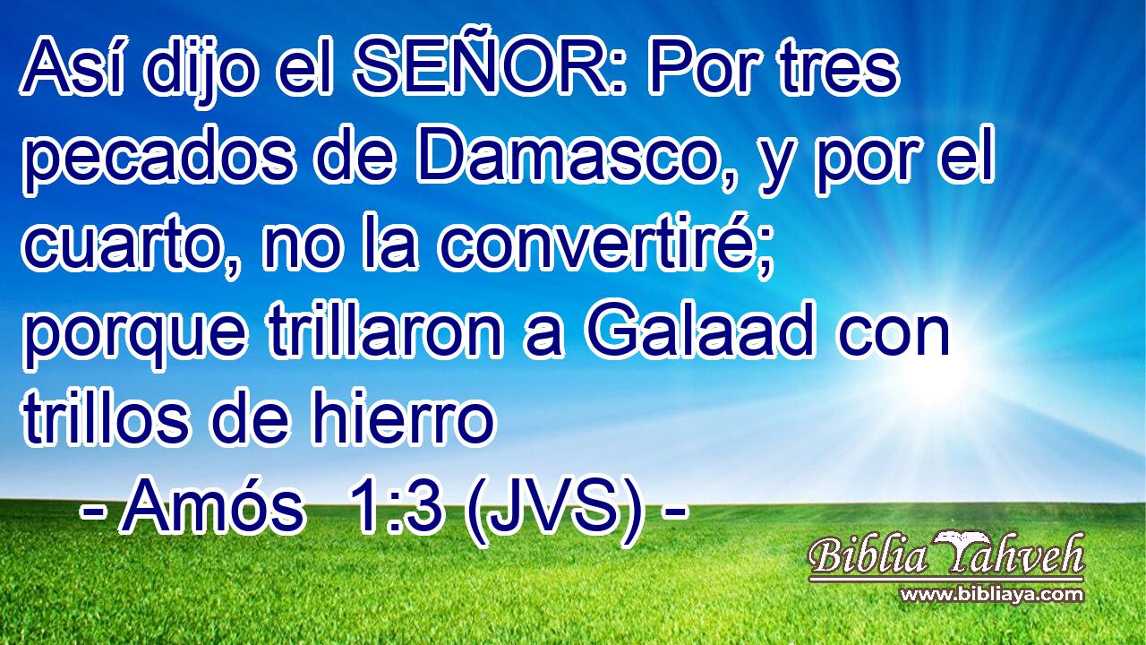 Así dijo el SEÑOR: Por tres pecados de Damasco, y por el cuarto, no la convertiré; porque trillaron a Galaad con trillos de hierro