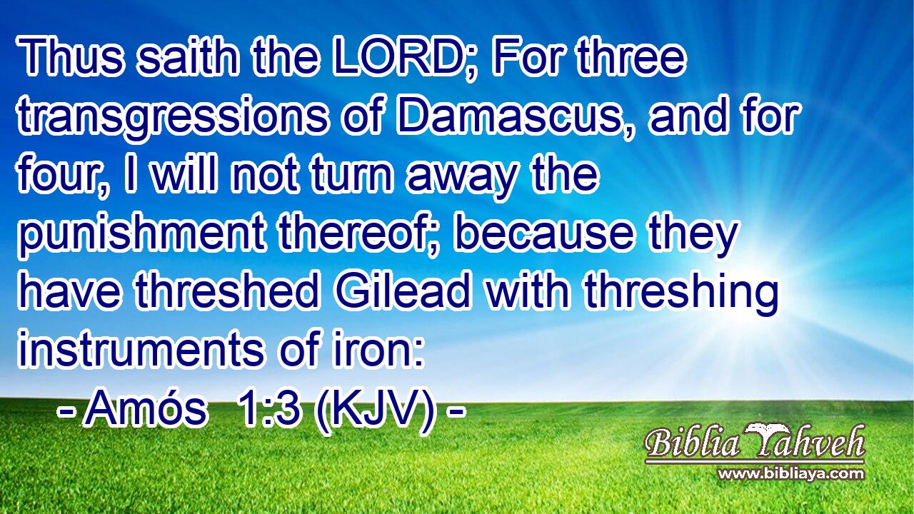 Thus saith the LORD; For three transgressions of Damascus, and for four, I will not turn away the punishment thereof; because they have threshed Gilead with threshing instruments of iron: