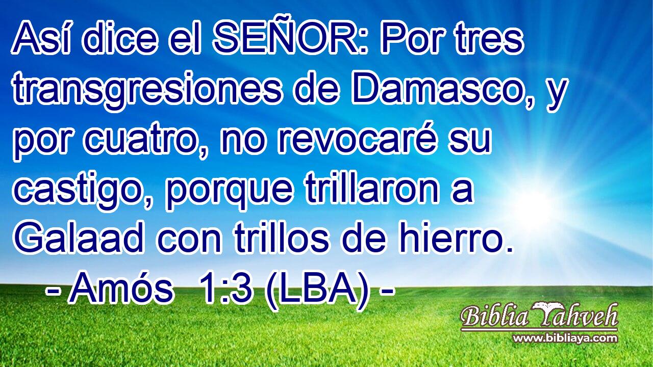 Así dice el SEÑOR: Por tres transgresiones de Damasco, y por cuatro, no revocaré su castigo, porque trillaron a Galaad con trillos de hierro.